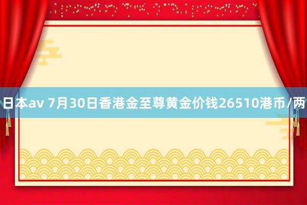 日本av 7月30日香港金至尊黄金价钱26510港币/两