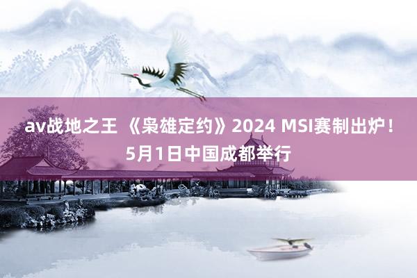 av战地之王 《枭雄定约》2024 MSI赛制出炉！5月1日中国成都举行