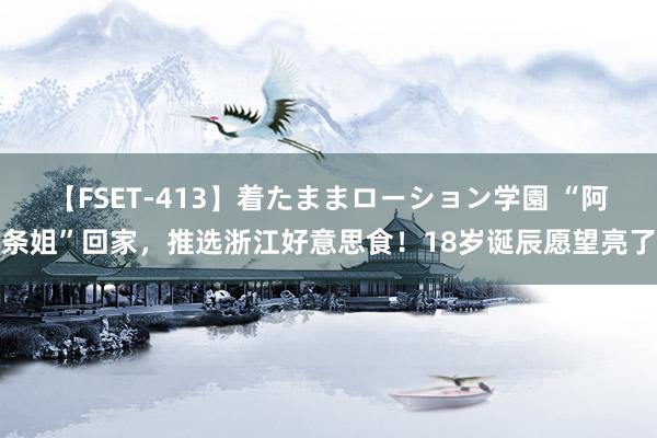 【FSET-413】着たままローション学園 “阿条姐”回家，推选浙江好意思食！18岁诞辰愿望亮了