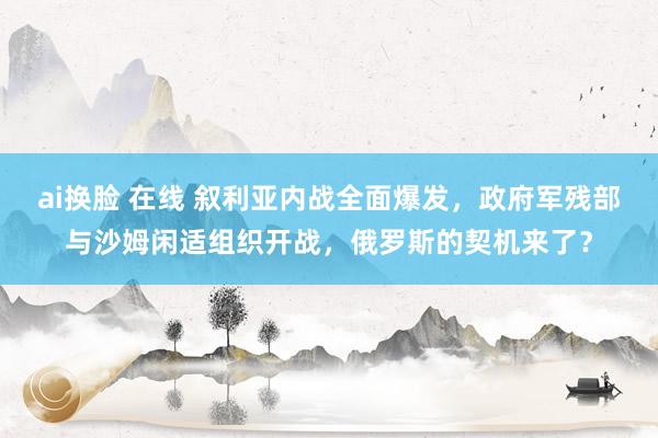 ai换脸 在线 叙利亚内战全面爆发，政府军残部与沙姆闲适组织开战，俄罗斯的契机来了？