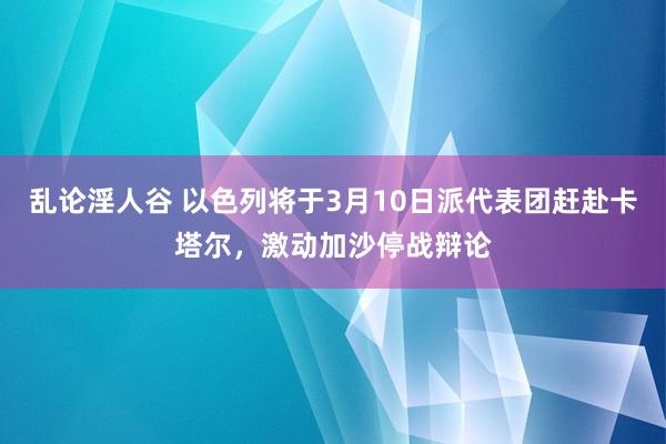乱论淫人谷 以色列将于3月10日派代表团赶赴卡塔尔，激动加沙停战辩论