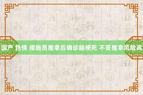 国产 色情 措施员推拿后确诊脑梗死 不妥推拿风险高