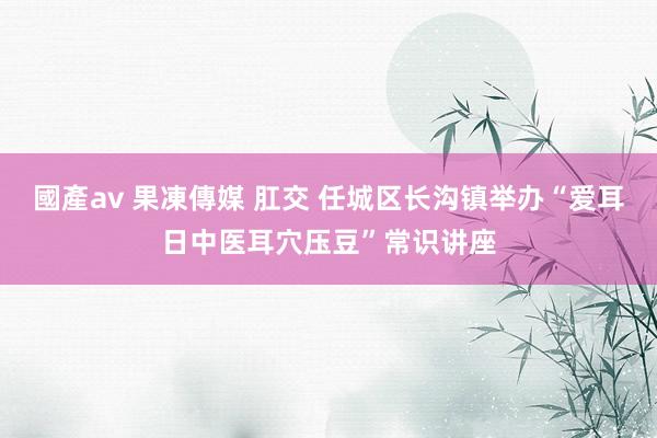 國產av 果凍傳媒 肛交 任城区长沟镇举办“爱耳日中医耳穴压豆”常识讲座
