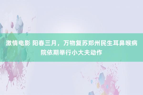 激情电影 阳春三月，万物复苏郑州民生耳鼻喉病院依期举行小大夫动作