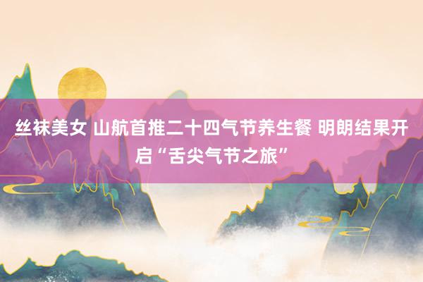 丝袜美女 山航首推二十四气节养生餐 明朗结果开启“舌尖气节之旅”