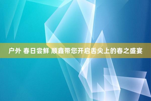 户外 春日尝鲜 顺鑫带您开启舌尖上的春之盛宴