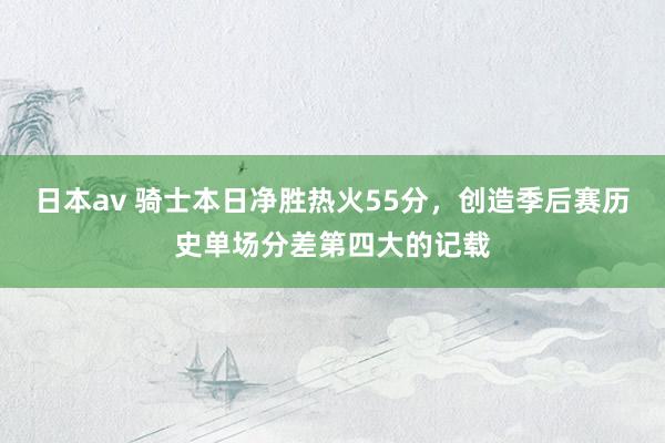 日本av 骑士本日净胜热火55分，创造季后赛历史单场分差第四大的记载