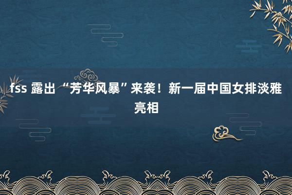 fss 露出 “芳华风暴”来袭！新一届中国女排淡雅亮相