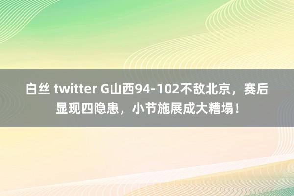 白丝 twitter G山西94-102不敌北京，赛后显现四隐患，小节施展成大糟塌！
