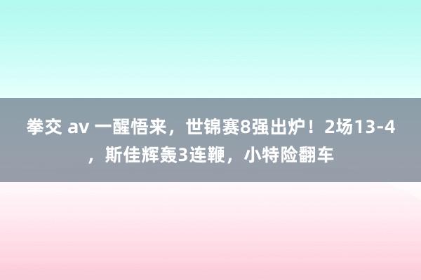 拳交 av 一醒悟来，世锦赛8强出炉！2场13-4，斯佳辉轰3连鞭，小特险翻车