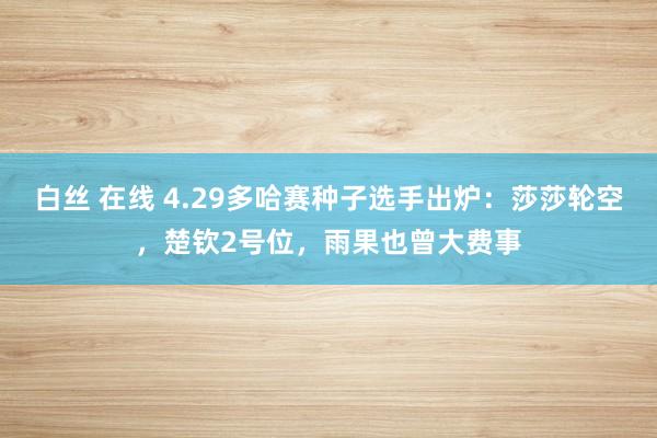 白丝 在线 4.29多哈赛种子选手出炉：莎莎轮空，楚钦2号位，雨果也曾大费事