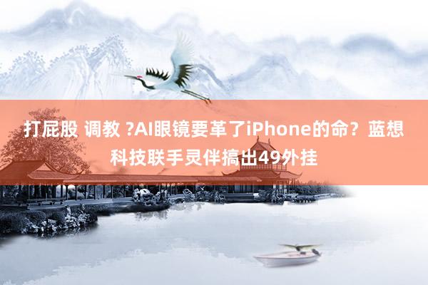 打屁股 调教 ?AI眼镜要革了iPhone的命？蓝想科技联手灵伴搞出49外挂