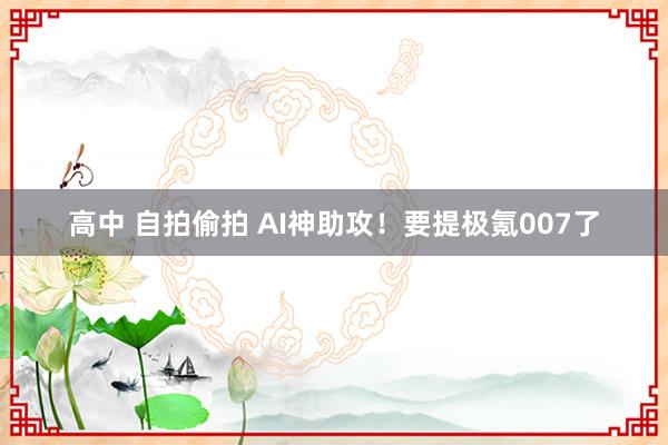 高中 自拍偷拍 AI神助攻！要提极氪007了