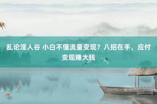 乱论淫人谷 小白不懂流量变现？八招在手，应付变现赚大钱