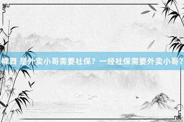 裸舞 是外卖小哥需要社保？一经社保需要外卖小哥？