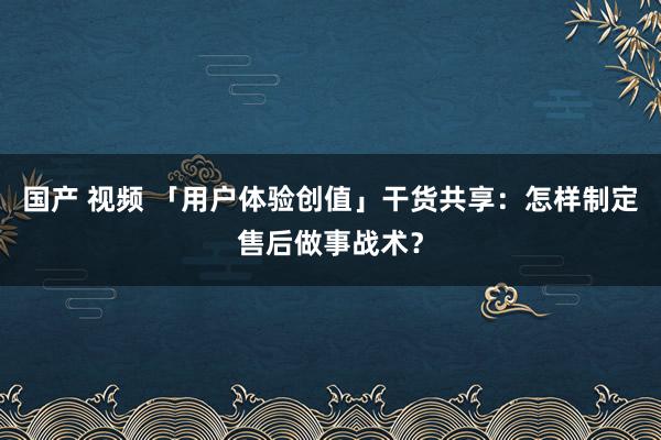 国产 视频 「用户体验创值」干货共享：怎样制定售后做事战术？