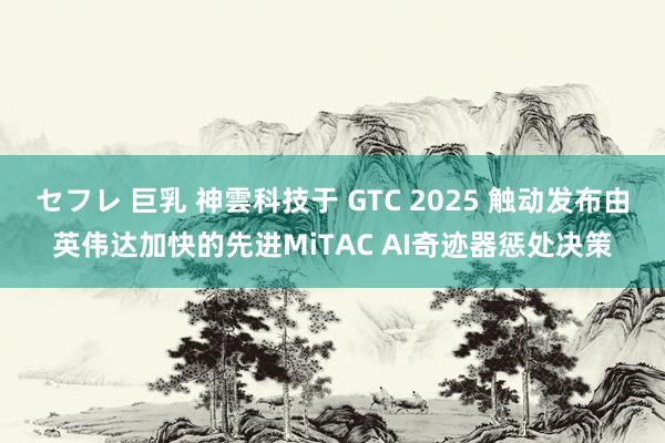 セフレ 巨乳 神雲科技于 GTC 2025 触动发布由英伟达加快的先进MiTAC AI奇迹器惩处决策