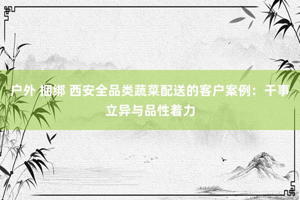 户外 捆绑 西安全品类蔬菜配送的客户案例：干事立异与品性着力