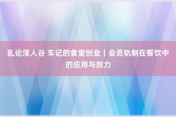 乱论淫人谷 车记的食堂创业｜会员轨制在餐饮中的应用与效力