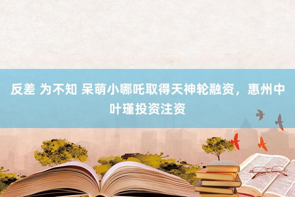 反差 为不知 呆萌小哪吒取得天神轮融资，惠州中叶瑾投资注资