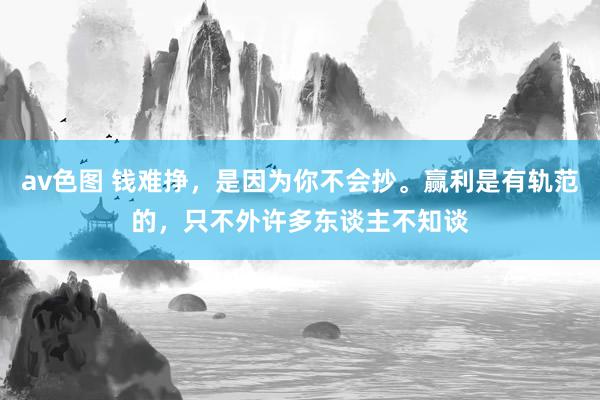 av色图 钱难挣，是因为你不会抄。赢利是有轨范的，只不外许多东谈主不知谈