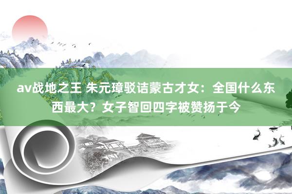 av战地之王 朱元璋驳诘蒙古才女：全国什么东西最大？女子智回四字被赞扬于今