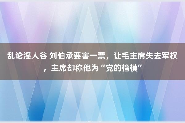 乱论淫人谷 刘伯承要害一票，让毛主席失去军权，主席却称他为“党的楷模”