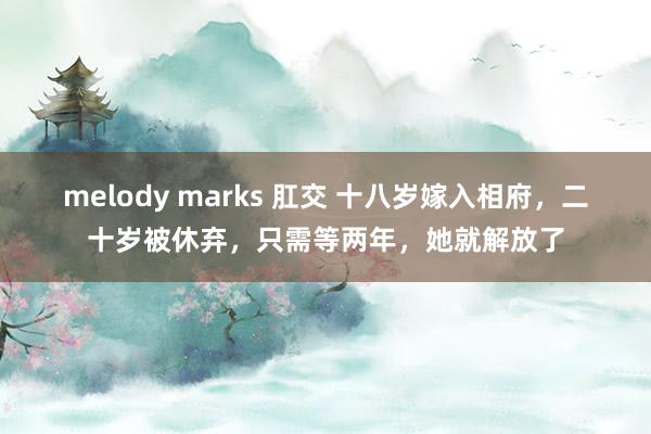 melody marks 肛交 十八岁嫁入相府，二十岁被休弃，只需等两年，她就解放了