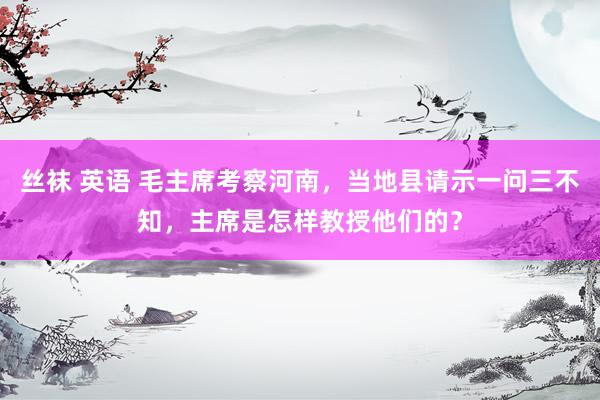 丝袜 英语 毛主席考察河南，当地县请示一问三不知，主席是怎样教授他们的？