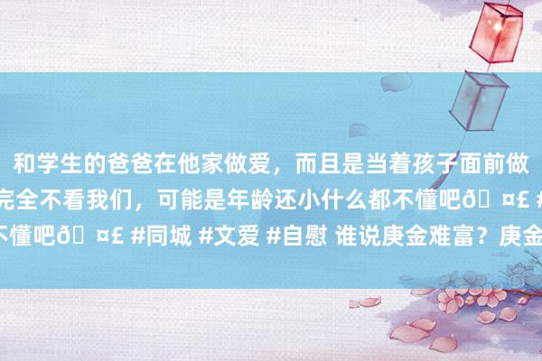 和学生的爸爸在他家做爱，而且是当着孩子面前做爱，太刺激了，孩子完全不看我们，可能是年龄还小什么都不懂吧🤣 #同城 #文爱 #自慰 谁说庚金难富？庚金怎么荣华？