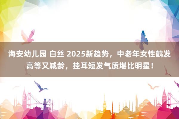 海安幼儿园 白丝 2025新趋势，中老年女性鹤发高等又减龄，挂耳短发气质堪比明星！