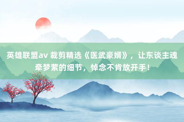 英雄联盟av 裁剪精选《医武豪婿》，让东谈主魂牵梦萦的细节，悼念不肯放开手！