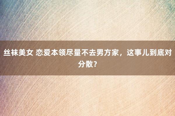 丝袜美女 恋爱本领尽量不去男方家，这事儿到底对分散？