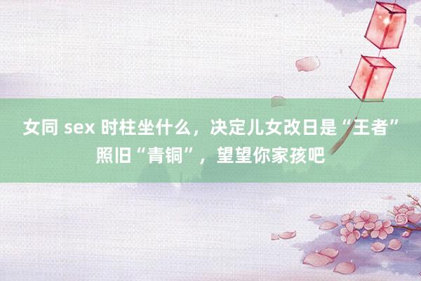 女同 sex 时柱坐什么，决定儿女改日是“王者”照旧“青铜”，望望你家孩吧