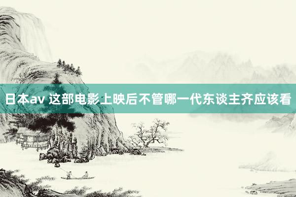 日本av 这部电影上映后不管哪一代东谈主齐应该看
