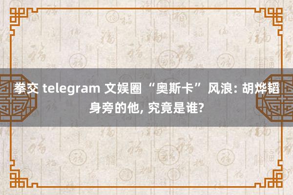 拳交 telegram 文娱圈 “奥斯卡” 风浪: 胡烨韬身旁的他， 究竟是谁?