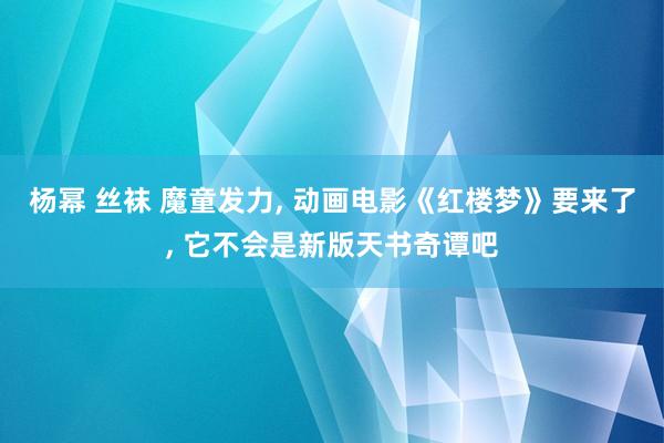 杨幂 丝袜 魔童发力， 动画电影《红楼梦》要来了， 它不会是新版天书奇谭吧