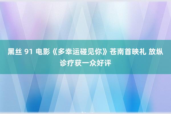 黑丝 91 电影《多幸运碰见你》苍南首映礼 放纵诊疗获一众好评