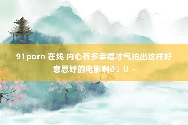 91porn 在线 内心有多幸福才气拍出这样好意思好的电影啊😭