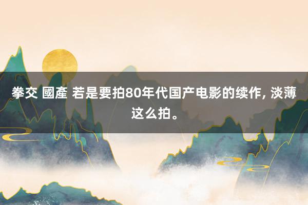 拳交 國產 若是要拍80年代国产电影的续作， 淡薄这么拍。