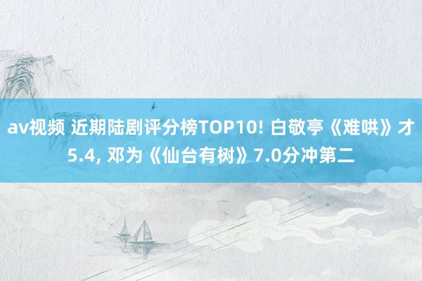 av视频 近期陆剧评分榜TOP10! 白敬亭《难哄》才5.4， 邓为《仙台有树》7.0分冲第二