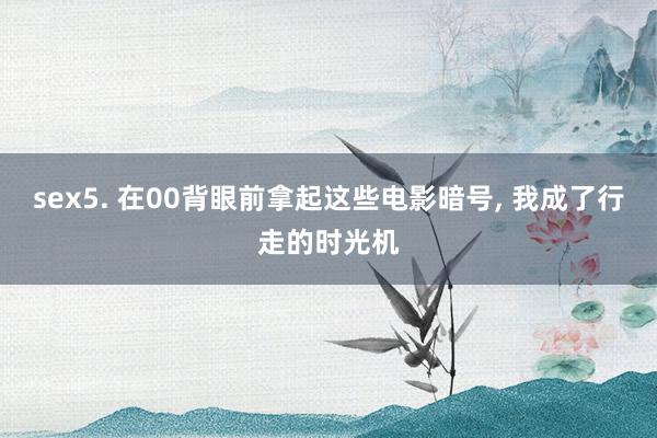 sex5. 在00背眼前拿起这些电影暗号， 我成了行走的时光机