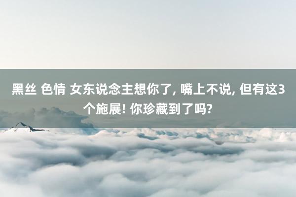 黑丝 色情 女东说念主想你了， 嘴上不说， 但有这3个施展! 你珍藏到了吗?