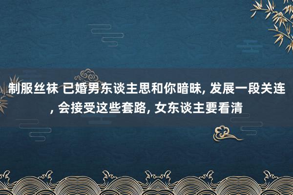制服丝袜 已婚男东谈主思和你暗昧， 发展一段关连， 会接受这些套路， 女东谈主要看清