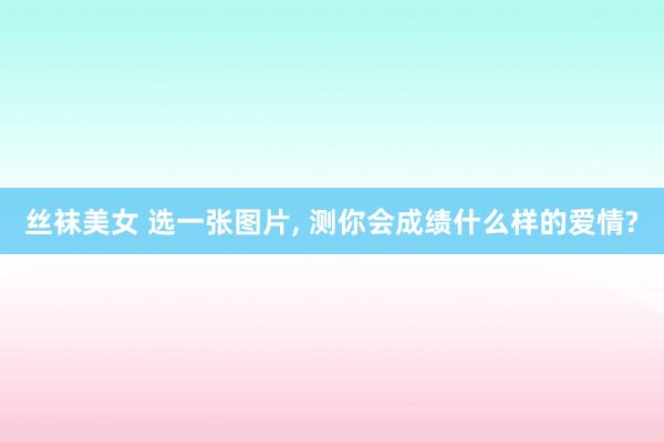 丝袜美女 选一张图片， 测你会成绩什么样的爱情?