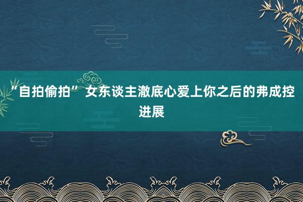 “自拍偷拍” 女东谈主澈底心爱上你之后的弗成控进展