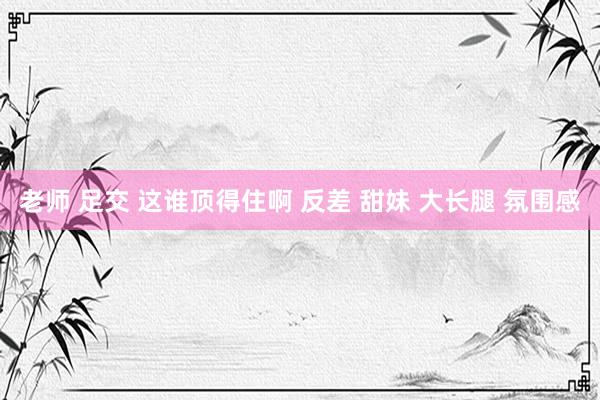 老师 足交 这谁顶得住啊 反差 甜妹 大长腿 氛围感