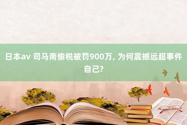 日本av 司马南偷税被罚900万， 为何震撼远超事件自己?