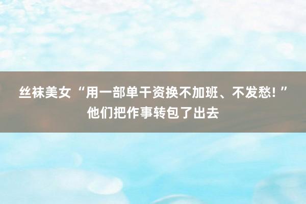 丝袜美女 “用一部单干资换不加班、不发愁! ”他们把作事转包了出去