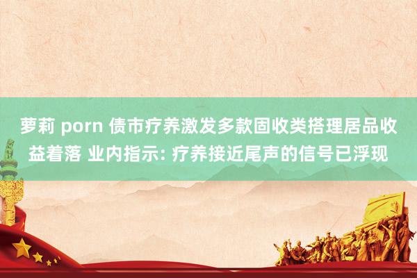 萝莉 porn 债市疗养激发多款固收类搭理居品收益着落 业内指示: 疗养接近尾声的信号已浮现